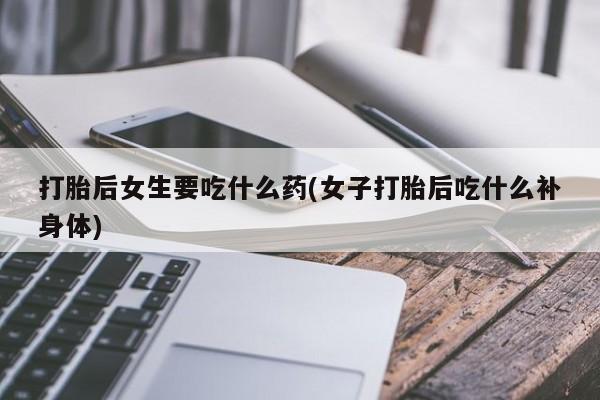 打胎药全国包邮微信打胎后女生要吃什么药(女子打胎后吃什么补身体)