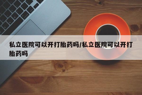 打胎药全国包邮微信私立医院可以开打胎药吗/私立医院可以开打胎药吗