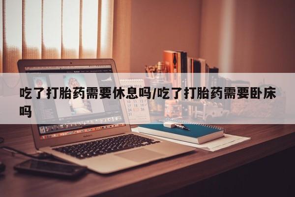 打胎药全国包邮微信吃了打胎药需要休息吗/吃了打胎药需要卧床吗