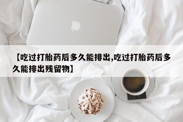 打胎药全国包邮微信【吃过打胎药后多久能排出,吃过打胎药后多久能排出残留物】