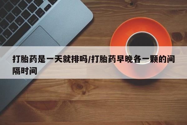 打胎药全国包邮微信打胎药是一天就排吗/打胎药早晚各一颗的间隔时间