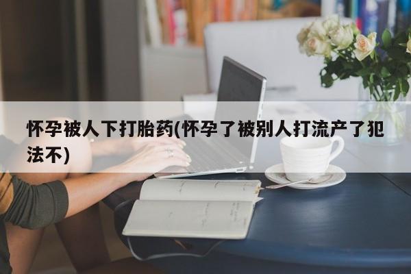 打胎药全国包邮微信怀孕被人下打胎药(怀孕了被别人打流产了犯法不)
