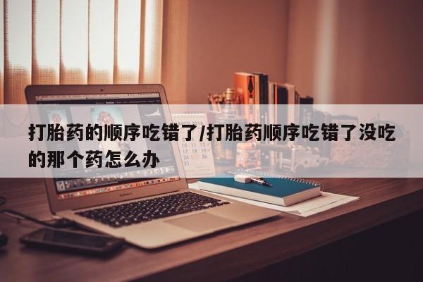 打胎药全国包邮微信打胎药的顺序吃错了/打胎药顺序吃错了没吃的那个药怎么办