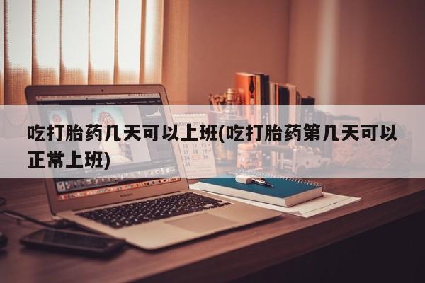 打胎药全国包邮微信吃打胎药几天可以上班(吃打胎药第几天可以正常上班)