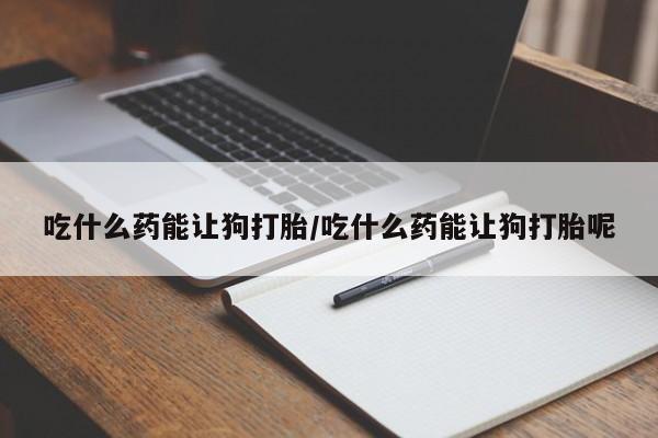 打胎药全国包邮微信吃什么药能让狗打胎/吃什么药能让狗打胎呢