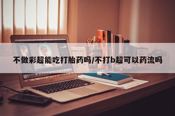 打胎药全国包邮微信不做彩超能吃打胎药吗/不打b超可以药流吗