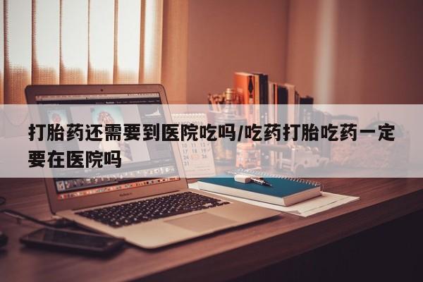 打胎药全国包邮微信打胎药还需要到医院吃吗/吃药打胎吃药一定要在医院吗