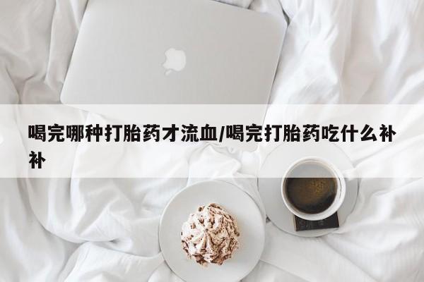 打胎药全国包邮微信喝完哪种打胎药才流血/喝完打胎药吃什么补补
