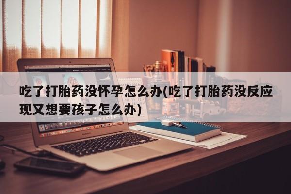 打胎药全国包邮微信吃了打胎药没怀孕怎么办(吃了打胎药没反应现又想要孩子怎么办)