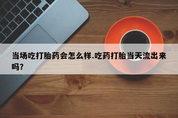 打胎药全国包邮微信当场吃打胎药会怎么样.吃药打胎当天流出来吗？