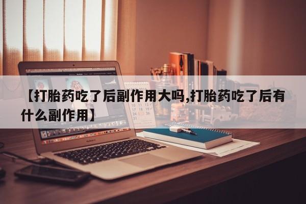 打胎药全国包邮微信【打胎药吃了后副作用大吗,打胎药吃了后有什么副作用】