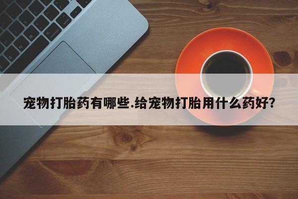 打胎药全国包邮微信宠物打胎药有哪些.给宠物打胎用什么药好？