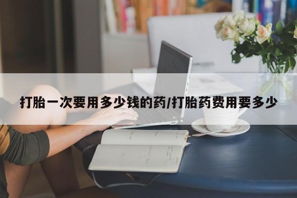 打胎药全国包邮微信打胎一次要用多少钱的药/打胎药费用要多少