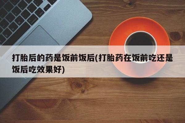 打胎药全国包邮微信打胎后的药是饭前饭后(打胎药在饭前吃还是饭后吃效果好)