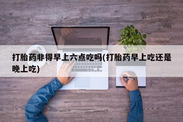 打胎药全国包邮微信打胎药非得早上六点吃吗(打胎药早上吃还是晚上吃)