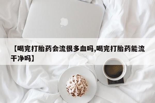 打胎药全国包邮微信【喝完打胎药会流很多血吗,喝完打胎药能流干净吗】