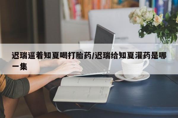 打胎药全国包邮微信迟瑞逼着知夏喝打胎药/迟瑞给知夏灌药是哪一集