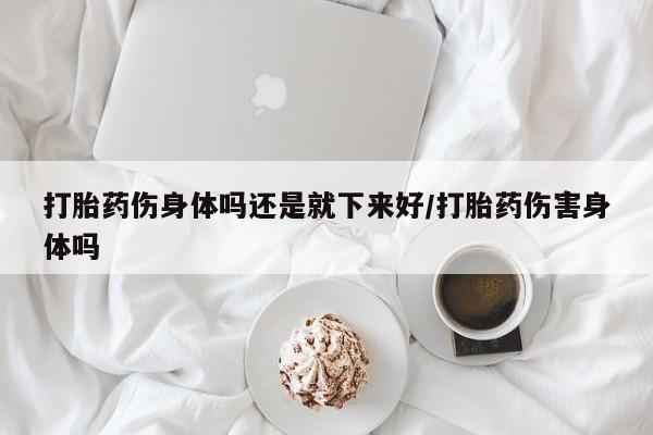 打胎药全国包邮微信打胎药伤身体吗还是就下来好/打胎药伤害身体吗