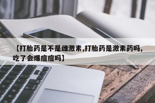 打胎药全国包邮微信【打胎药是不是雌激素,打胎药是激素药吗,吃了会爆痘痘吗】