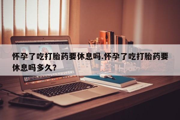 打胎药全国包邮微信怀孕了吃打胎药要休息吗.怀孕了吃打胎药要休息吗多久？