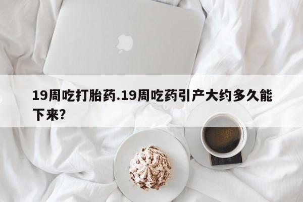 打胎药全国包邮微信19周吃打胎药.19周吃药引产大约多久能下来？