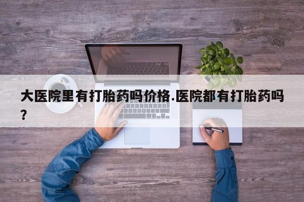 打胎药全国包邮微信大医院里有打胎药吗价格.医院都有打胎药吗？