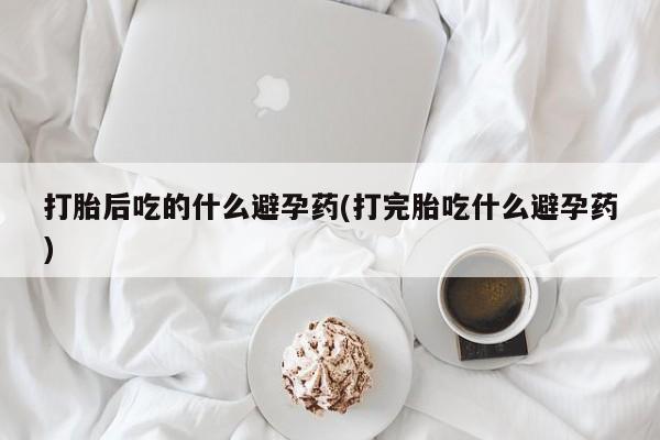 打胎药全国包邮微信打胎后吃的什么避孕药(打完胎吃什么避孕药)