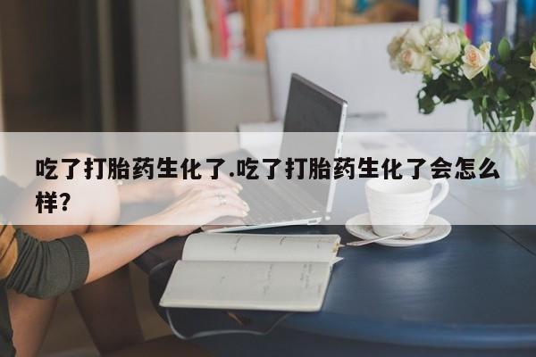 打胎药全国包邮微信吃了打胎药生化了.吃了打胎药生化了会怎么样？