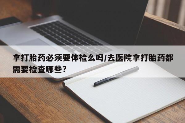 打胎药全国包邮微信拿打胎药必须要体检么吗/去医院拿打胎药都需要检查哪些?