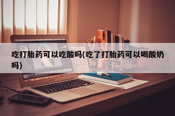 打胎药全国包邮微信吃打胎药可以吃酸吗(吃了打胎药可以喝酸奶吗)
