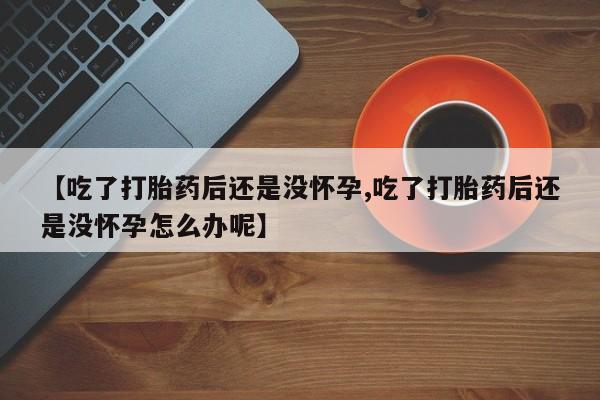打胎药全国包邮微信【吃了打胎药后还是没怀孕,吃了打胎药后还是没怀孕怎么办呢】