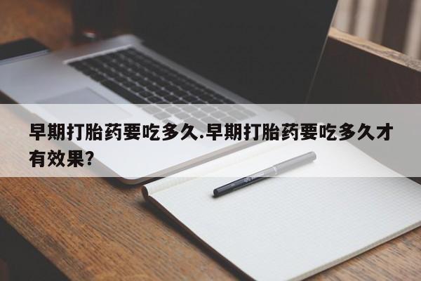 打胎药全国包邮微信早期打胎药要吃多久.早期打胎药要吃多久才有效果？