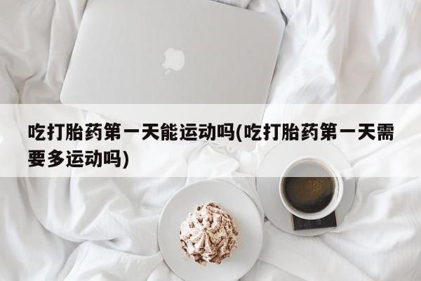打胎药全国包邮微信吃打胎药第一天能运动吗(吃打胎药第一天需要多运动吗)
